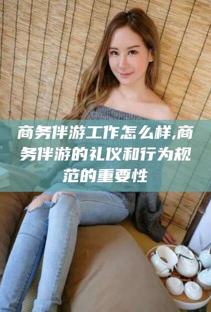 柳州商务伴游工作怎么样,商务伴游的礼仪和行为规范的重要性