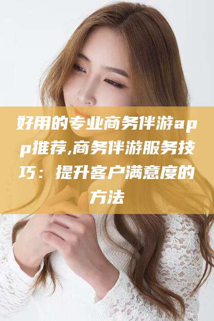 柳州好用的专业商务伴游app推荐,商务伴游服务技巧：提升客户满意度的方法