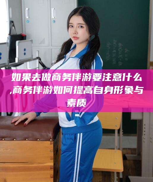 柳州如果去做商务伴游要注意什么,商务伴游如何提高自身形象与素质