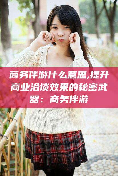 柳州商务伴游什么意思,提升商业洽谈效果的秘密武器：商务伴游