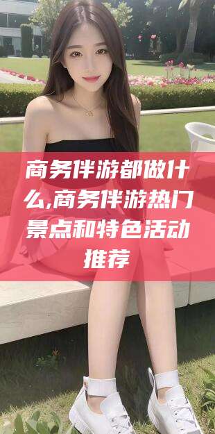 柳州商务伴游都做什么,商务伴游热门景点和特色活动推荐