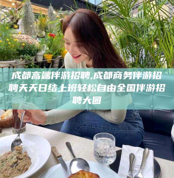 柳州成都高端伴游招聘,成都商务伴游招聘天天日结上班轻松自由全国伴游招聘大圈