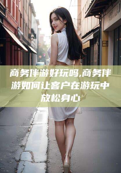 柳州商务伴游好玩吗,商务伴游如何让客户在游玩中放松身心