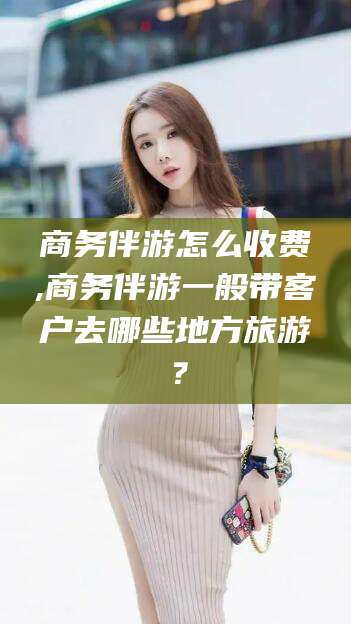 柳州商务伴游怎么收费,商务伴游一般带客户去哪些地方旅游？