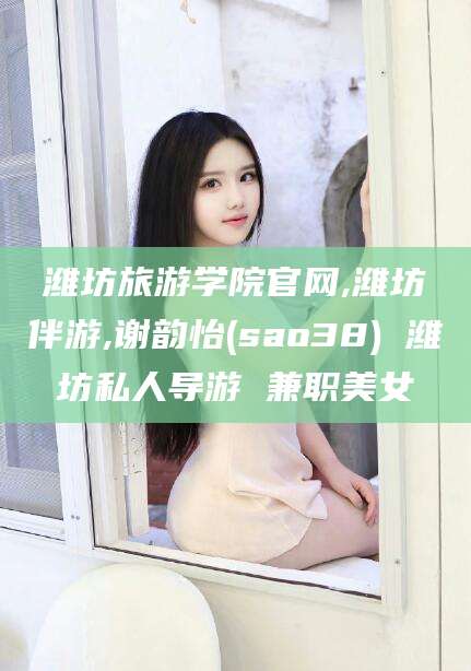 柳州潍坊旅游学院官网,潍坊伴游,谢韵怡(sao38) 潍坊私人导游 兼职美女