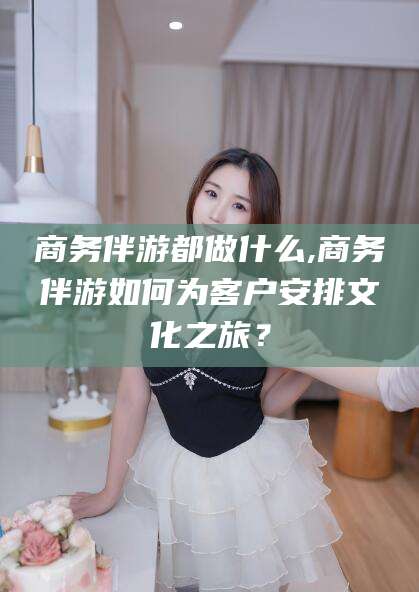 柳州商务伴游都做什么,商务伴游如何为客户安排文化之旅？