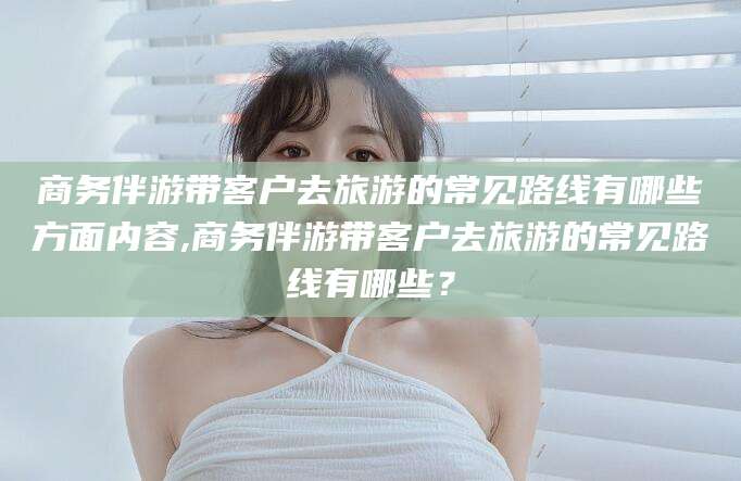 柳州商务伴游带客户去旅游的常见路线有哪些方面内容,商务伴游带客户去旅游的常见路线有哪些？
