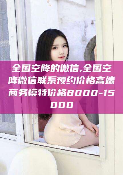 柳州全国空降的微信,全国空降微信联系预约价格高端商务模特价格8000-15000