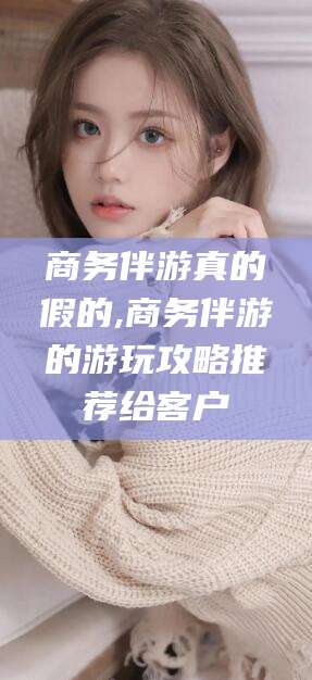 柳州商务伴游真的假的,商务伴游的游玩攻略推荐给客户