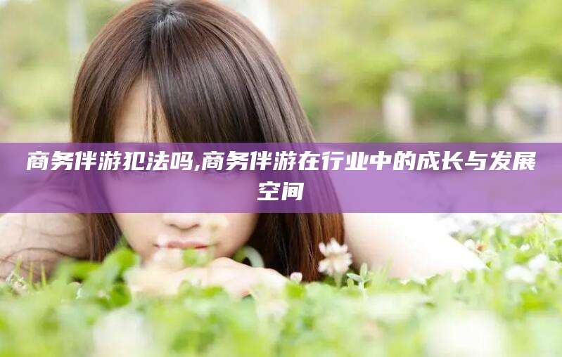 柳州商务伴游犯法吗,商务伴游在行业中的成长与发展空间