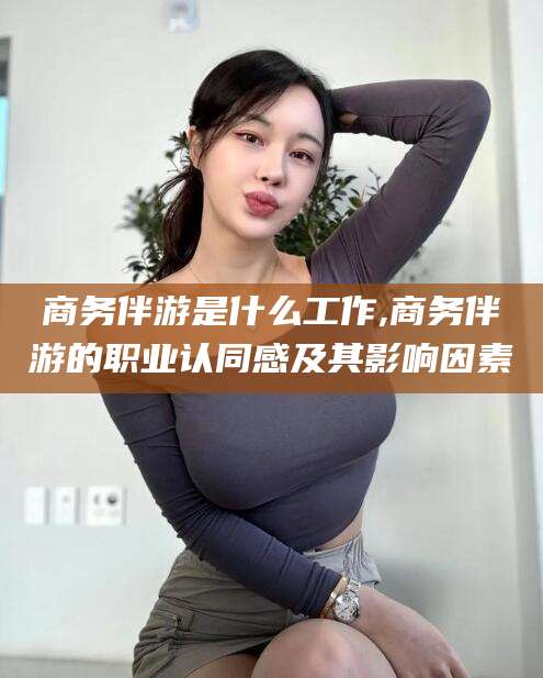 柳州商务伴游是什么工作,商务伴游的职业认同感及其影响因素